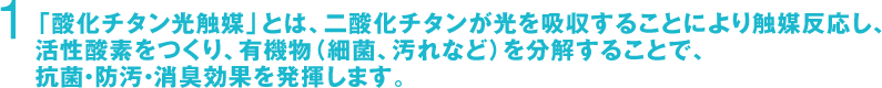 1　「酸化チタン光触媒」とは、二酸化チタンが光を吸収することにより触媒反応し、活性酸素をつくり、有機物（細菌、汚れなど）を分解することで、抗菌・防汚・消臭効果を発揮します。