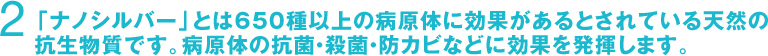 2　「ナノシルバー」とは650種以上の病原体に効果があるとされている天然の抗生物質です。病原体の抗菌・殺菌・防カビなどに効果を発揮します。