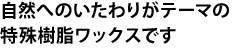 自然へのいたわりがテーマの特殊樹脂ワックスです